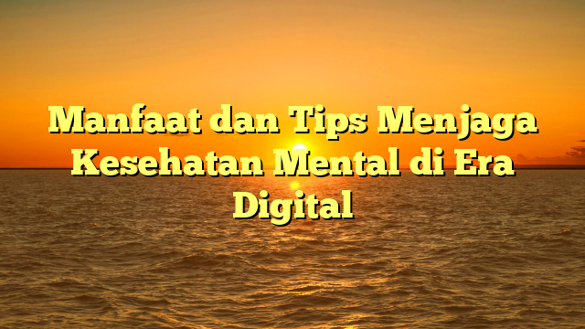 Manfaat dan Tips Menjaga Kesehatan Mental di Era Digital
