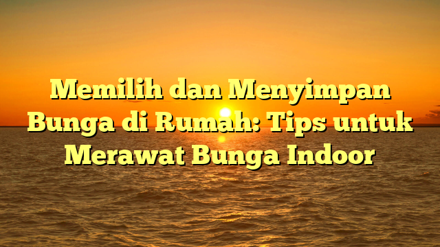 Memilih dan Menyimpan Bunga di Rumah: Tips untuk Merawat Bunga Indoor