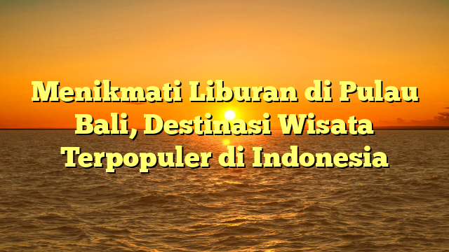 Menikmati Liburan di Pulau Bali, Destinasi Wisata Terpopuler di Indonesia