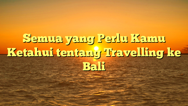 Semua yang Perlu Kamu Ketahui tentang Travelling ke Bali