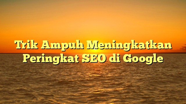 Trik Ampuh Meningkatkan Peringkat SEO di Google